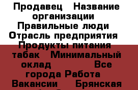 Продавец › Название организации ­ Правильные люди › Отрасль предприятия ­ Продукты питания, табак › Минимальный оклад ­ 30 000 - Все города Работа » Вакансии   . Брянская обл.,Сельцо г.